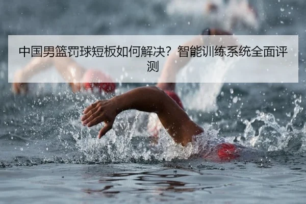 中国男篮罚球短板如何解决？智能训练系统全面评测